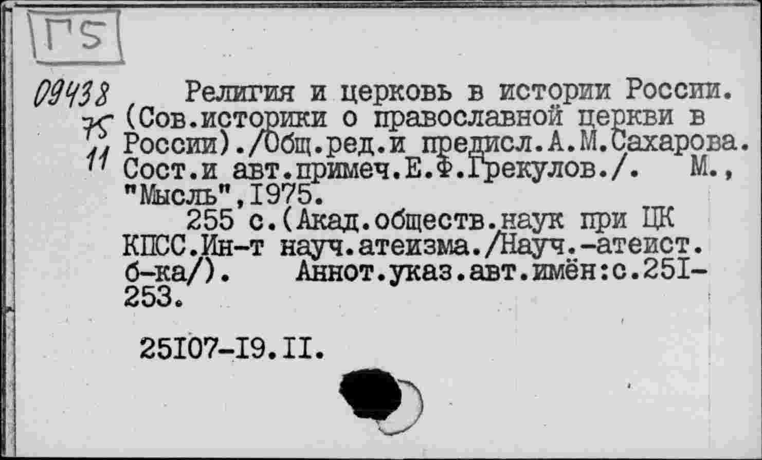 ﻿Q9W Религия и церковь в истории России. •ъг (Сов.историки о православной церкви в России)./Общ.ред.и предисл.А.М.Сахарова.
77 Сост.и авт.примеч.Е.Ф.Грекулов./. М., "Мысль” 1975.
255*с.(Акад.обществ.наук при ЦК КПСС.Ин-т науч.атеизма./Науч.-атеист. б-ка/).	Аннот.указ.авт.имён:с.251-
253.
25107-19.II.